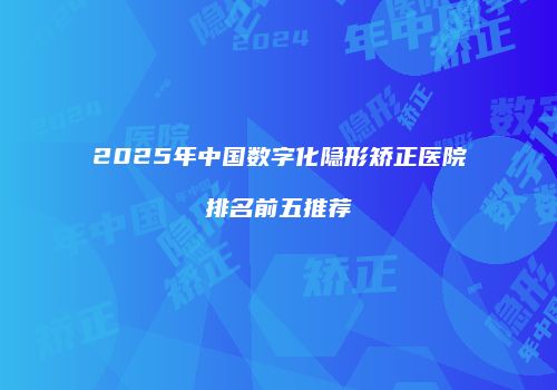 2025年中国数字化隐形矫正医院排名前五推荐
