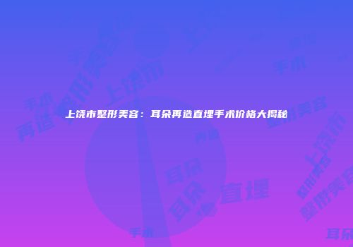 上饶市整形美容：耳朵再造直埋手术价格大揭秘