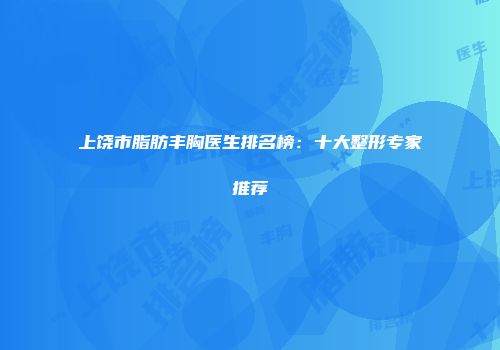 上饶市脂肪丰胸医生排名榜：十大整形专家推荐