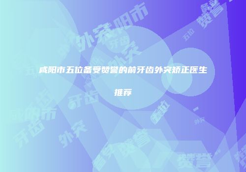 咸阳市五位备受赞誉的前牙齿外突矫正医生推荐