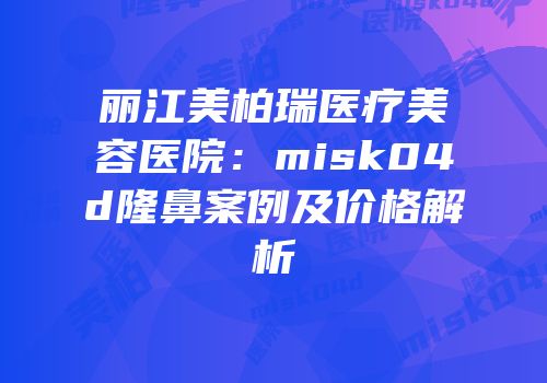 丽江美柏瑞医疗美容医院：misk04d隆鼻案例及价格解析