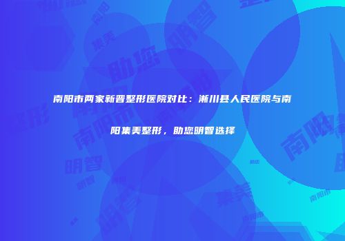 南阳市两家新晋整形医院对比：淅川县人民医院与南阳集美整形，助您明智选择