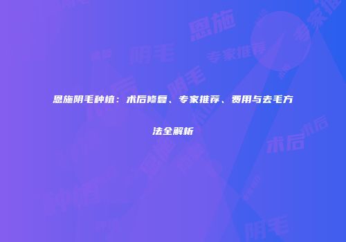 恩施阴毛种植：术后修复、专家推荐、费用与去毛方法全解析