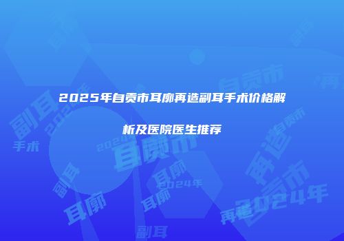 2025年自贡市耳廓再造副耳手术价格解析及医院医生推荐