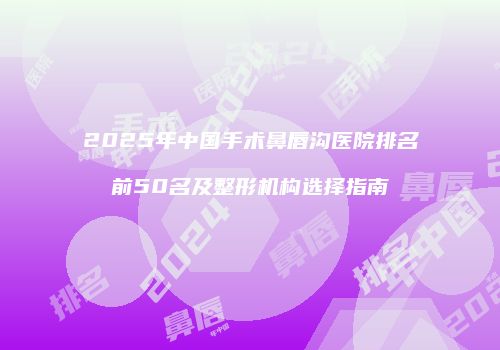 2025年中国手术鼻唇沟医院排名前50名及整形机构选择指南