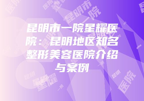 昆明市一院星耀医院：昆明地区知名整形美容医院介绍与案例