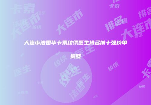 大连市法国毕卡索纹绣医生排名前十强榜单揭晓