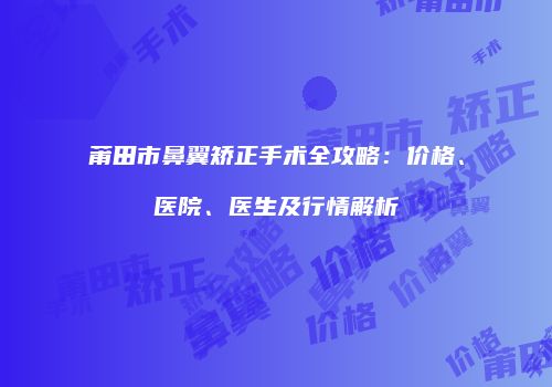 莆田市鼻翼矫正手术全攻略：价格、医院、医生及行情解析