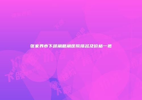 张家界市下颌角磨角医院排名及价格一览