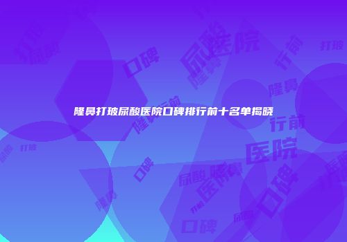 隆鼻打玻尿酸医院口碑排行前十名单揭晓
