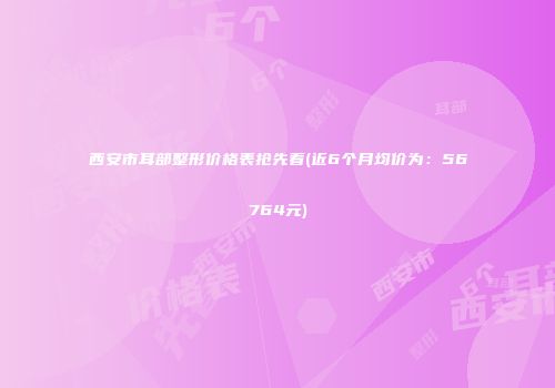 西安市耳部整形价格表抢先看(近6个月均价为：56764元)