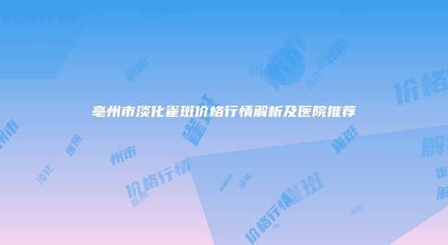 亳州市淡化雀斑价格行情解析及医院推荐