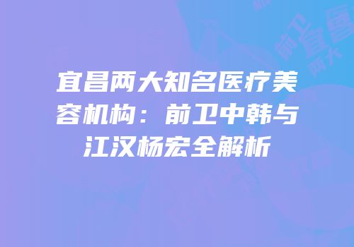 宜昌两大知名医疗美容机构：前卫中韩与江汉杨宏全解析