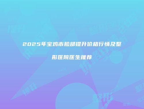 2025年宝鸡市脸部提升价格行情及整形医院医生推荐