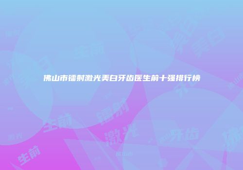 佛山市镭射激光美白牙齿医生前十强排行榜
