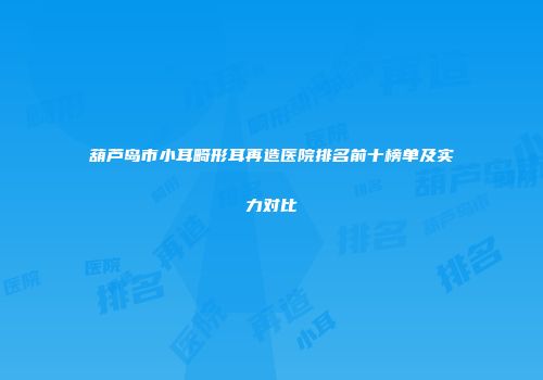 葫芦岛市小耳畸形耳再造医院排名前十榜单及实力对比