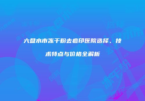 六盘水市冻干粉去痘印医院选择、技术特点与价格全解析