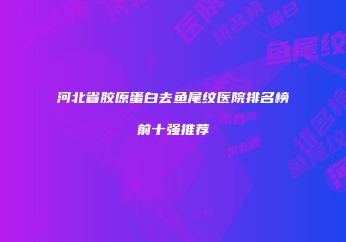 河北省胶原蛋白去鱼尾纹医院排名榜前十强推荐