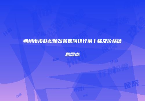 朔州市皮肤松弛改善医院排行前十强及价格信息盘点