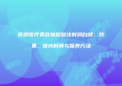 医颜医疗美容玻尿酸注射润白颜：效果、维持时间与保养方法