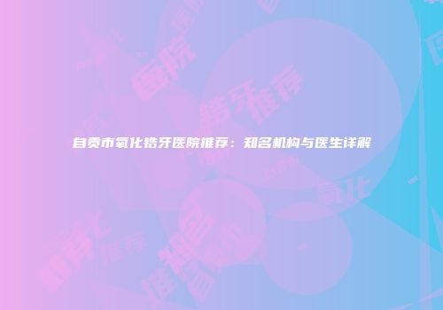 自贡市氧化锆牙医院推荐：知名机构与医生详解