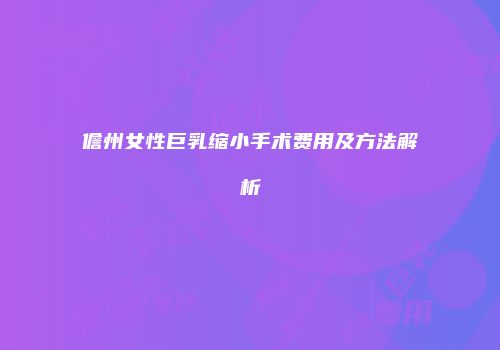 儋州女性巨乳缩小手术费用及方法解析