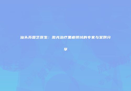 汕头苏国艺医生：激光治疗黑疤领域的专家与案例分享
