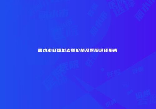 丽水市妊娠斑去除价格及医院选择指南