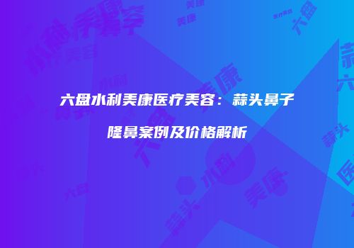六盘水利美康医疗美容：蒜头鼻子隆鼻案例及价格解析