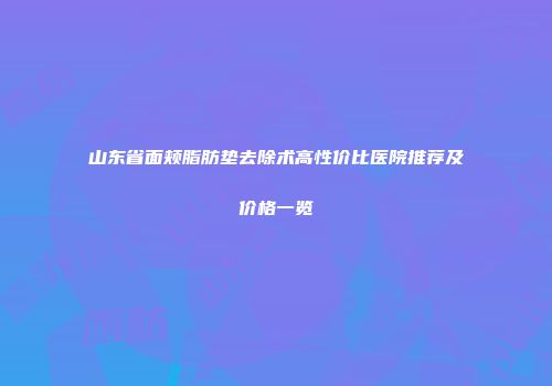 山东省面颊脂肪垫去除术高性价比医院推荐及价格一览