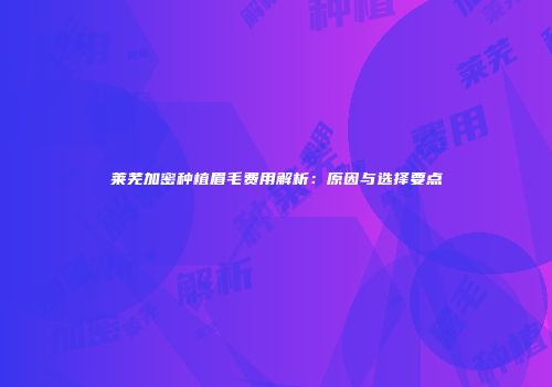 莱芜加密种植眉毛费用解析：原因与选择要点