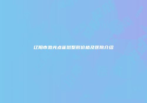 辽阳市激光点雀斑整形价格及医院介绍