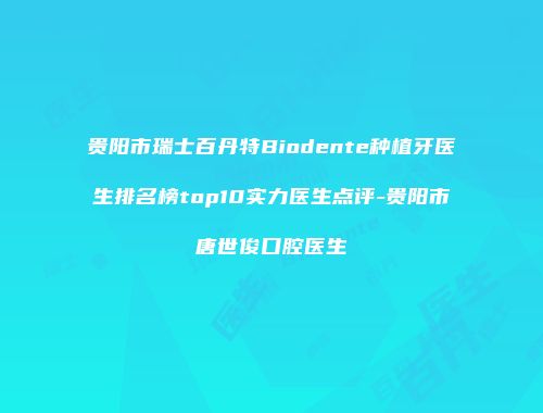 贵阳市瑞士百丹特Biodente种植牙医生排名榜top10实力医生点评-贵阳市唐世俊口腔医生