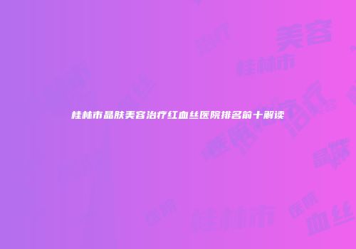 桂林市晶肤美容治疗红血丝医院排名前十解读