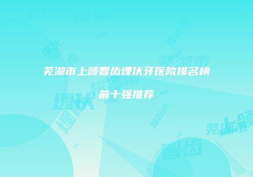 芜湖市上颌智齿埋伏牙医院排名榜前十强推荐