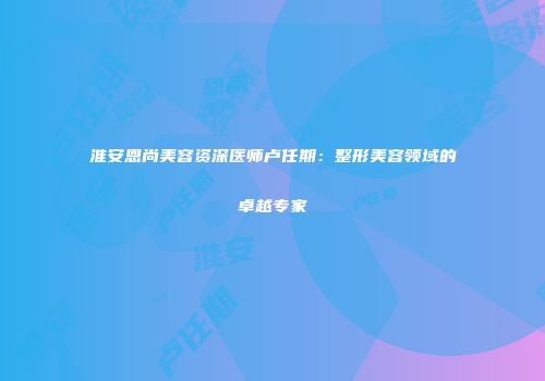 淮安恩尚美容资深医师卢任期：整形美容领域的卓越专家