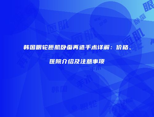 韩国眼轮匝肌卧蚕再造手术详解：价格、医院介绍及注意事项