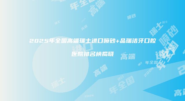 2025年全国高端瑞士进口喷砂+品瑞洁牙口腔医院排名榜揭晓