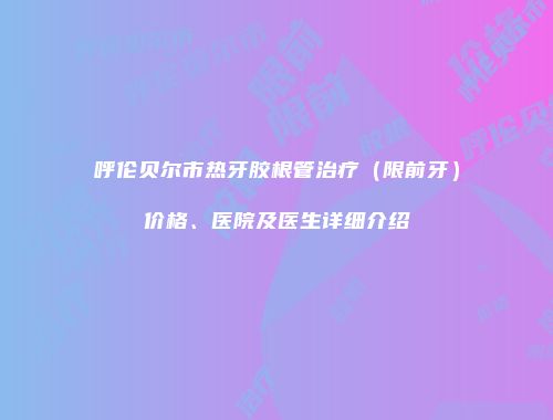 呼伦贝尔市热牙胶根管治疗（限前牙）价格、医院及医生详细介绍