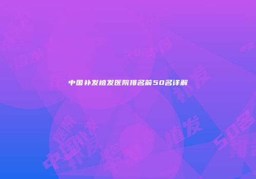 中国补发植发医院排名前50名详解