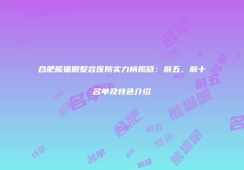 合肥熊猫眼整容医院实力榜揭晓：前五、前十名单及特色介绍