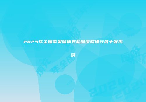 2025年全国苹果肌填充脸部医院排行前十强揭晓