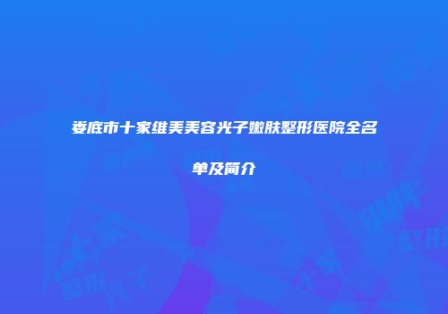 娄底市十家维美美容光子嫩肤整形医院全名单及简介