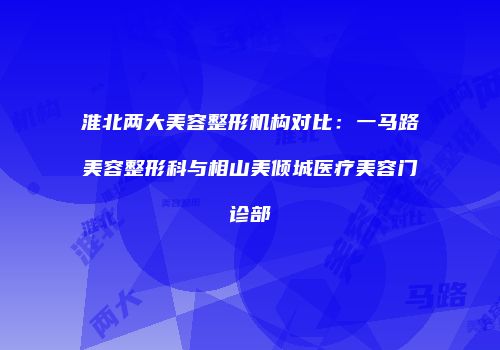 淮北两大美容整形机构对比：一马路美容整形科与相山美倾城医疗美容门诊部
