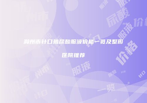 滁州市针口玻尿酸服液价格一览及整形医院推荐