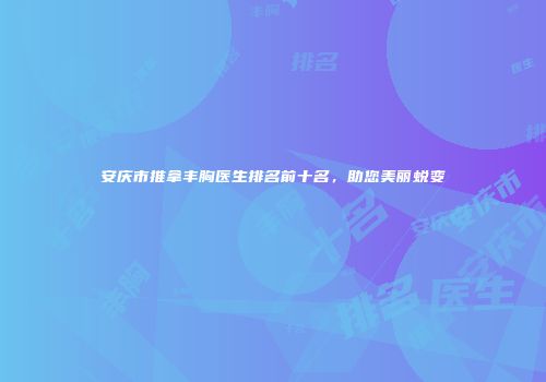 安庆市推拿丰胸医生排名前十名，助您美丽蜕变