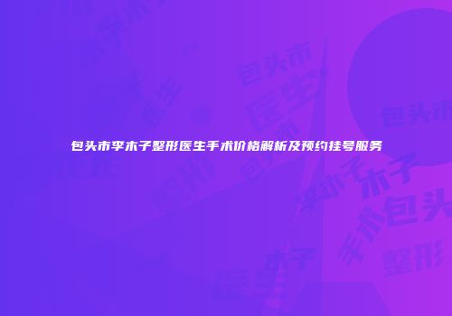 包头市李木子整形医生手术价格解析及预约挂号服务