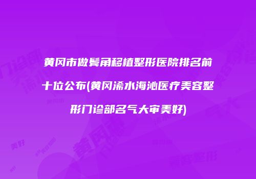 黄冈市做鬓角移植整形医院排名前十位公布(黄冈浠水海沁医疗美容整形门诊部名气大审美好)