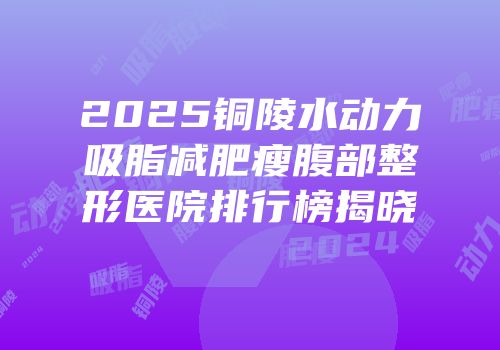 2025铜陵水动力吸脂减肥瘦腹部整形医院排行榜揭晓