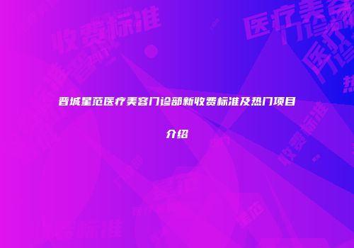 晋城星范医疗美容门诊部新收费标准及热门项目介绍